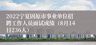 2022宁夏固原市事业单位招聘工作人员面试成绩（8月14日236人）