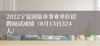 2022宁夏固原市事业单位招聘面试成绩（8月13日324人）