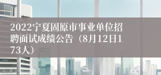 2022宁夏固原市事业单位招聘面试成绩公告（8月12日173人）