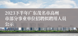 2023下半年广东茂名市高州市部分事业单位招聘拟聘用人员公示