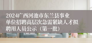 2024广西河池市东兰县事业单位招聘高层次急需紧缺人才拟聘用人员公示（第一批）