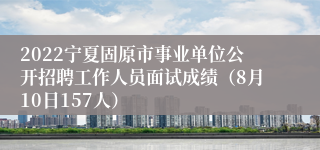 2022宁夏固原市事业单位公开招聘工作人员面试成绩（8月10日157人）