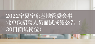 2022宁夏宁东基地管委会事业单位招聘人员面试成绩公告（30日面试岗位）