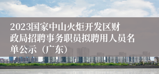 2023国家中山火炬开发区财政局招聘事务职员拟聘用人员名单公示（广东）