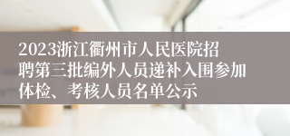 2023浙江衢州市人民医院招聘第三批编外人员递补入围参加体检、考核人员名单公示