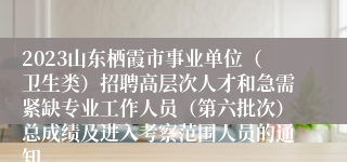 2023山东栖霞市事业单位（卫生类）招聘高层次人才和急需紧缺专业工作人员（第六批次）总成绩及进入考察范围人员的通知