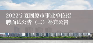 2022宁夏固原市事业单位招聘面试公告（二）补充公告