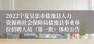 2022宁夏吴忠市盐池县人力资源和社会保障局盐池县事业单位招聘人员（第一批）体检公告