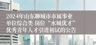 2024年山东聊城市市属事业单位综合类 岗位“水城优才”优秀青年人才引进初试的公告