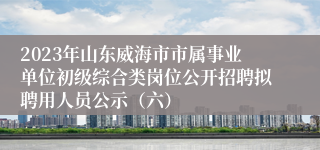 2023年山东威海市市属事业单位初级综合类岗位公开招聘拟聘用人员公示（六）