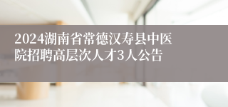 2024湖南省常德汉寿县中医院招聘高层次人才3人公告