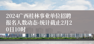 2024广西桂林事业单位招聘报名人数动态-统计截止2月20日10时