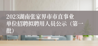 2023湖南张家界市市直事业单位招聘拟聘用人员公示（第一批）