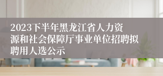 2023下半年黑龙江省人力资源和社会保障厅事业单位招聘拟聘用人选公示