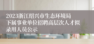 2023浙江绍兴市生态环境局下属事业单位招聘高层次人才拟录用人员公示