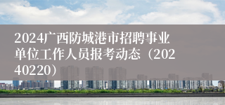 2024广西防城港市招聘事业单位工作人员报考动态（20240220）