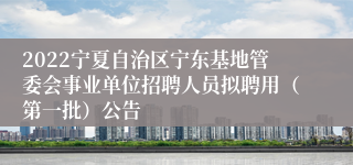 2022宁夏自治区宁东基地管委会事业单位招聘人员拟聘用（第一批）公告