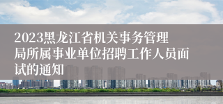 2023黑龙江省机关事务管理局所属事业单位招聘工作人员面试的通知