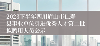 2023下半年四川眉山市仁寿县事业单位引进优秀人才第二批拟聘用人员公示