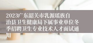 2023广东韶关市乳源瑶族自治县卫生健康局下属事业单位冬季招聘卫生专业技术人才面试通知