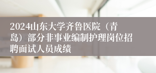 2024山东大学齐鲁医院（青岛）部分非事业编制护理岗位招聘面试人员成绩