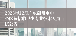 2023年12月广东潮州市中心医院招聘卫生专业技术人员面试公告