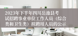 2023年下半年四川岳池县考试招聘事业单位工作人员（综合类和卫生类）拟聘用人员的公示