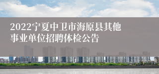 2022宁夏中卫市海原县其他事业单位招聘体检公告