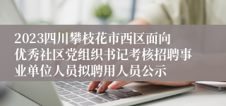 2023四川攀枝花市西区面向优秀社区党组织书记考核招聘事业单位人员拟聘用人员公示