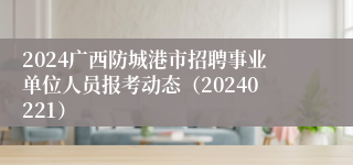 2024广西防城港市招聘事业单位人员报考动态（20240221）