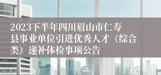 2023下半年四川眉山市仁寿县事业单位引进优秀人才（综合类）递补体检事项公告