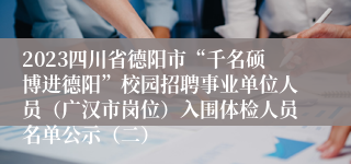 2023四川省德阳市“千名硕博进德阳”校园招聘事业单位人员（广汉市岗位）入围体检人员名单公示（二）