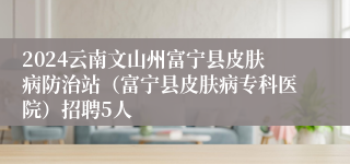 2024云南文山州富宁县皮肤病防治站（富宁县皮肤病专科医院）招聘5人