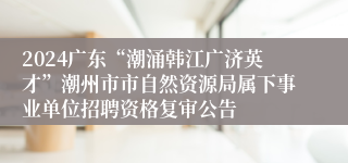 2024广东“潮涌韩江广济英才”潮州市市自然资源局属下事业单位招聘资格复审公告