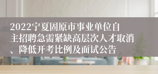 2022宁夏固原市事业单位自主招聘急需紧缺高层次人才取消、降低开考比例及面试公告