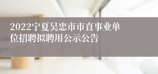 2022宁夏吴忠市市直事业单位招聘拟聘用公示公告