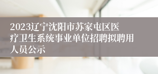 2023辽宁沈阳市苏家屯区医疗卫生系统事业单位招聘拟聘用人员公示