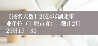 【报名人数】2024年湖北事业单位（十堰市直）—截止2月23日17：30