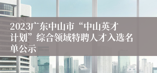 2023广东中山市“中山英才计划”综合领域特聘人才入选名单公示