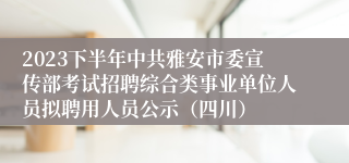 2023下半年中共雅安市委宣传部考试招聘综合类事业单位人员拟聘用人员公示（四川）