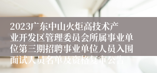 2023广东中山火炬高技术产业开发区管理委员会所属事业单位第三期招聘事业单位人员入围面试人员名单及资格复审公告