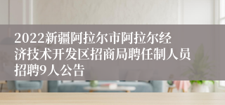 2022新疆阿拉尔市阿拉尔经济技术开发区招商局聘任制人员招聘9人公告