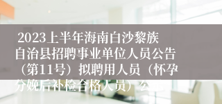 2023上半年海南白沙黎族自治县招聘事业单位人员公告 （第11号）拟聘用人员（怀孕分娩后补检合格人员）公示