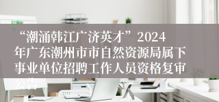“潮涌韩江广济英才”2024年广东潮州市市自然资源局属下事业单位招聘工作人员资格复审公告