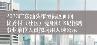 2023广东汕头市澄海区面向优秀村（社区）党组织书记招聘事业单位人员拟聘用人选公示