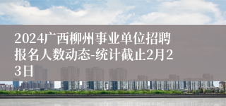 2024广西柳州事业单位招聘报名人数动态-统计截止2月23日