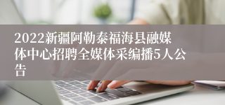 2022新疆阿勒泰福海县融媒体中心招聘全媒体采编播5人公告