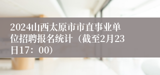 2024山西太原市市直事业单位招聘报名统计（截至2月23日17：00）