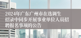 2024年广东广州市在选调生招录中同步开展事业单位人员招聘报名事项的公告