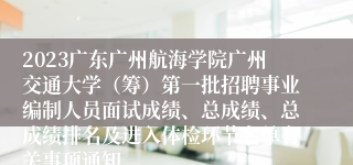 2023广东广州航海学院广州交通大学（筹）第一批招聘事业编制人员面试成绩、总成绩、总成绩排名及进入体检环节名单有关事项通知